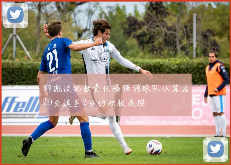 邱彪谈执教责任感强调球队从落后20分追至2分的积极表现