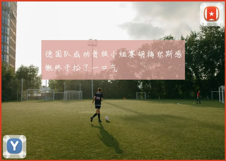 德国队成功晋级小组赛胡梅尔斯感慨终于松了一口气