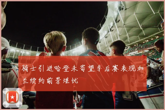 骑士引进哈登未寄望季后赛表现加兰续约前景堪忧