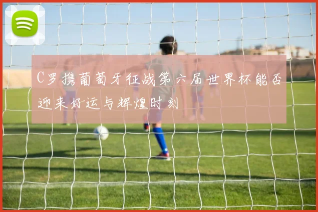 C罗携葡萄牙征战第六届世界杯能否迎来好运与辉煌时刻