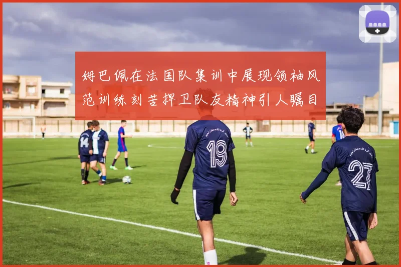 姆巴佩在法国队集训中展现领袖风范训练刻苦捍卫队友精神引人瞩目