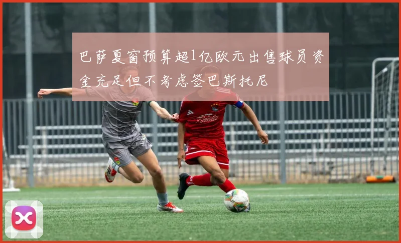 巴萨夏窗预算超1亿欧元出售球员资金充足但不考虑签巴斯托尼