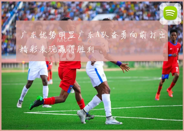 广东优势明显广东A队奋勇向前打出精彩表现赢得胜利