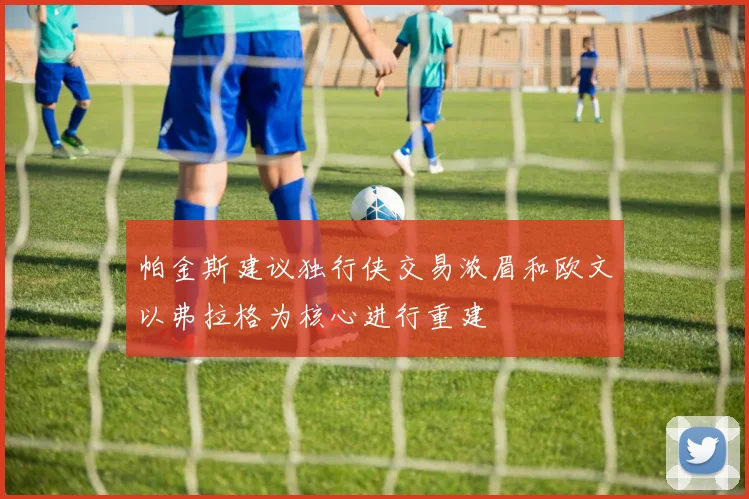 帕金斯建议独行侠交易浓眉和欧文以弗拉格为核心进行重建