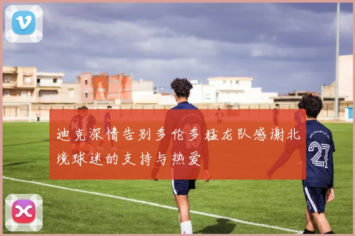 迪克深情告别多伦多猛龙队感谢北境球迷的支持与热爱