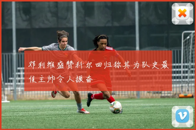 邓利维盛赞科尔回归称其为队史最佳主帅令人振奋