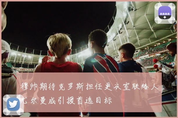 穆帅期待克罗斯担任更衣室联络人尤尔曼成引援首选目标