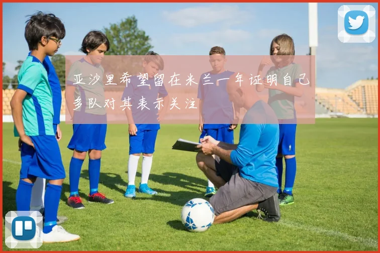 亚沙里希望留在米兰一年证明自己多队对其表示关注