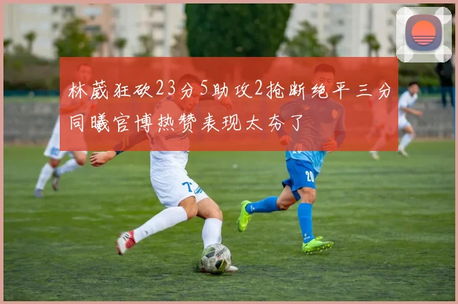 林葳狂砍23分5助攻2抢断绝平三分同曦官博热赞表现太夯了