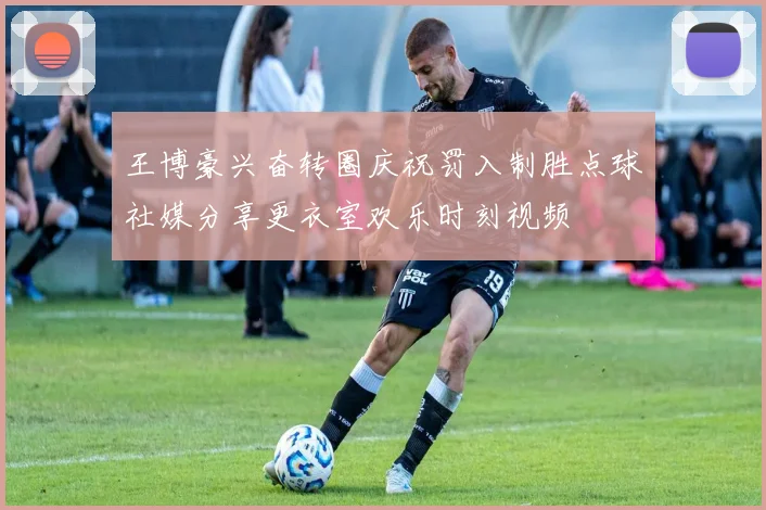 王博豪兴奋转圈庆祝罚入制胜点球社媒分享更衣室欢乐时刻视频