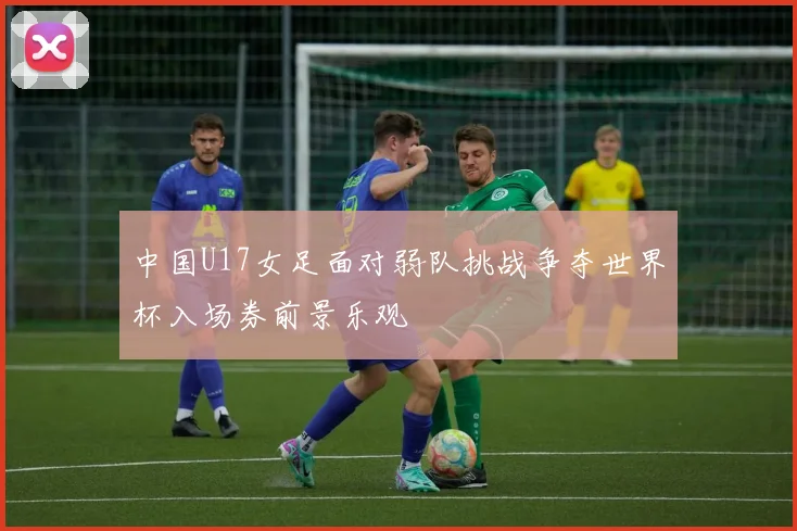 中国U17女足面对弱队挑战争夺世界杯入场券前景乐观
